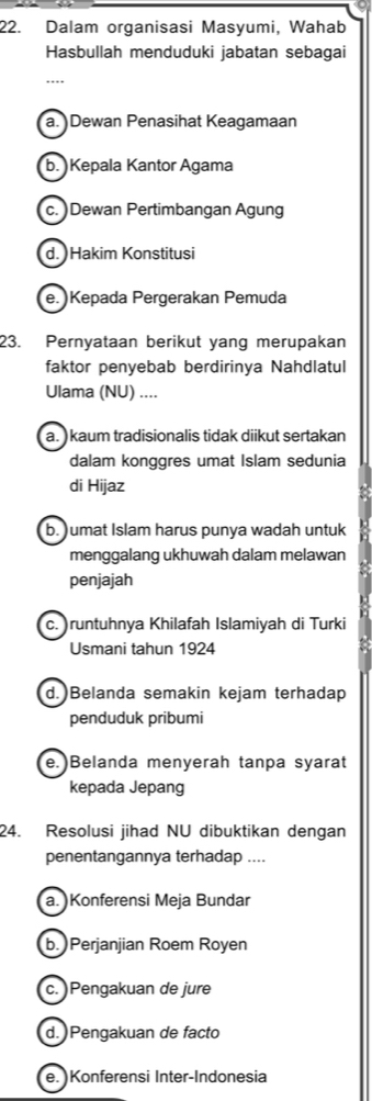 Dalam organisasi Masyumi, Wahab
Hasbullah menduduki jabatan sebagai
…
a. )Dewan Penasihat Keagamaan
b. Kepala Kantor Agama
c. )Dewan Pertimbangan Agung
d. Hakim Konstitusi
e. Kepada Pergerakan Pemuda
23. Pernyataan berikut yang merupakan
faktor penyebab berdirinya Nahdlatul
Ulama (NU) ....
a. ) kaum tradisionalis tidak diikut sertakan
dalam konggres umat Islam sedunia
di Hijaz
b. )umat Islam harus punya wadah untuk
menggalang ukhuwah dalam melawan
penjajah
c. )runtuhnya Khilafah Islamiyah di Turki
Usmani tahun 1924
d.)Belanda semakin kejam terhadap
penduduk pribumi
e.)Belanda menyerah tanpa syarat
kepada Jepang
24. Resolusi jihad NU dibuktikan dengan
penentangannya terhadap ....
a. Konferensi Meja Bundar
b. Perjanjian Roem Royen
c. )Pengakuan de jure
d. Pengakuan de facto
e. Konferensi Inter-Indonesia