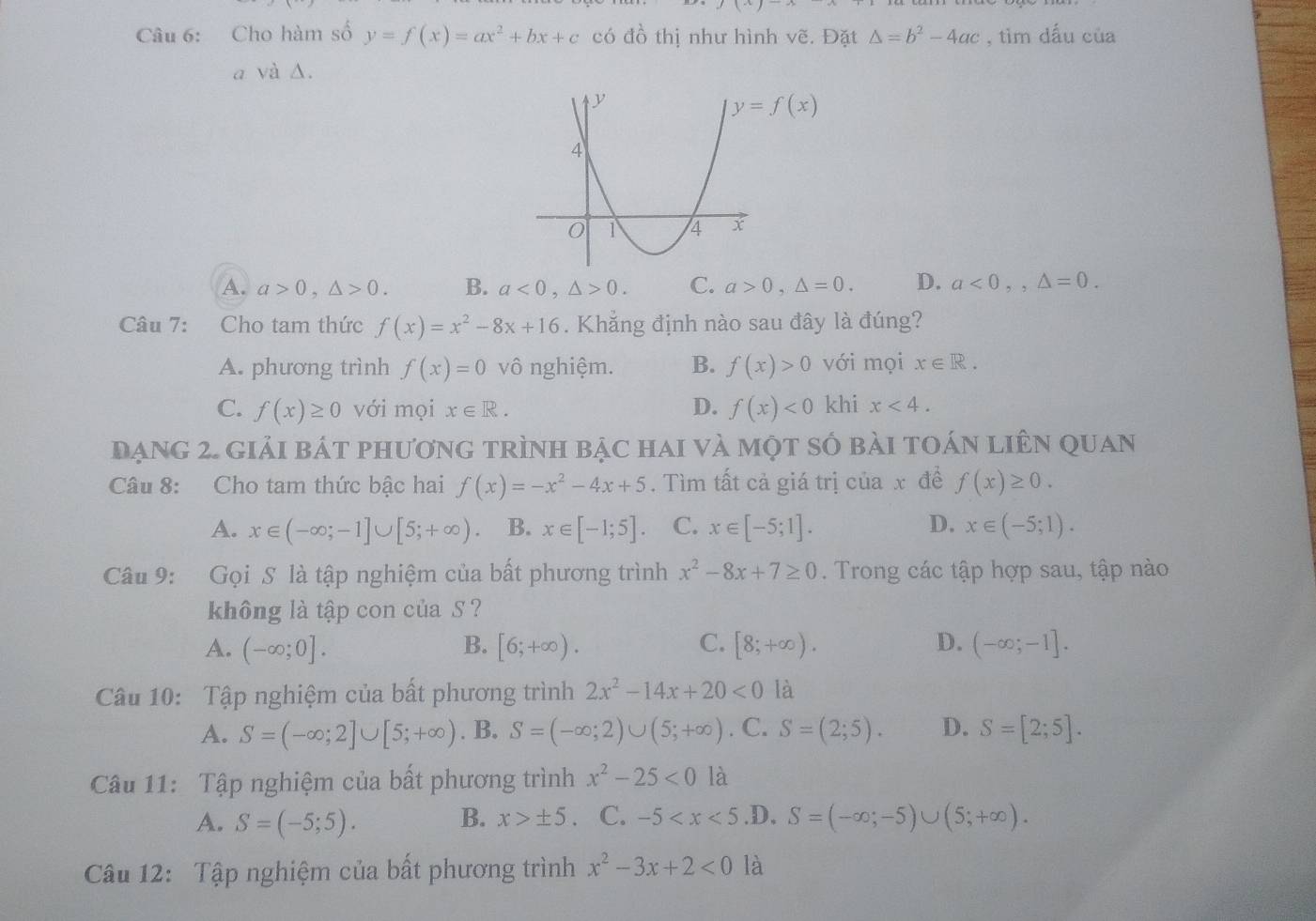 Cho hàm số y=f(x)=ax^2+bx+c có đồ thị như hình vẽ. Đặt △ =b^2-4ac , tìm dấu của
a và Δ.
y=f(x)
A. a>0,△ >0. B. a<0,△ >0. C. a>0,△ =0. D. a<0,,△ =0.
Câu 7: Cho tam thức f(x)=x^2-8x+16. Khẳng định nào sau đây là đúng?
A. phương trình f(x)=0 vô nghiệm. B. f(x)>0 với mọi x∈ R.
C. f(x)≥ 0 với mọi x∈ R. D. f(x)<0</tex> khi x<4.
ạng 2. giải bát phương trình bậc hai và một số bài toán liên quan
Câu 8: Cho tam thức bậc hai f(x)=-x^2-4x+5. Tìm tất cả giá trị của x đề f(x)≥ 0.
A. x∈ (-∈fty ;-1]∪ [5;+∈fty ) B. x∈ [-1;5]. C. x∈ [-5;1]. D. x∈ (-5;1).
Câu 9: Gọi S là tập nghiệm của bất phương trình x^2-8x+7≥ 0. Trong các tập hợp sau, tập nào
không là tập con của S ?
A. (-∈fty ;0]. B. [6;+∈fty ). C. [8;+∈fty ). D. (-∈fty ;-1].
Câu 10: Tập nghiệm của bất phương trình 2x^2-14x+20<0</tex> là
A. S=(-∈fty ;2]∪ [5;+∈fty ). B. S=(-∈fty ;2)∪ (5;+∈fty ). C. S=(2;5). D. S=[2;5].
Câu 11: Tập nghiệm của bất phương trình x^2-25<0</tex> là
A. S=(-5;5). B. x>± 5 C. -5 .D, S=(-∈fty ;-5)∪ (5;+∈fty ).
Câu 12: Tập nghiệm của bất phương trình x^2-3x+2<0</tex> là