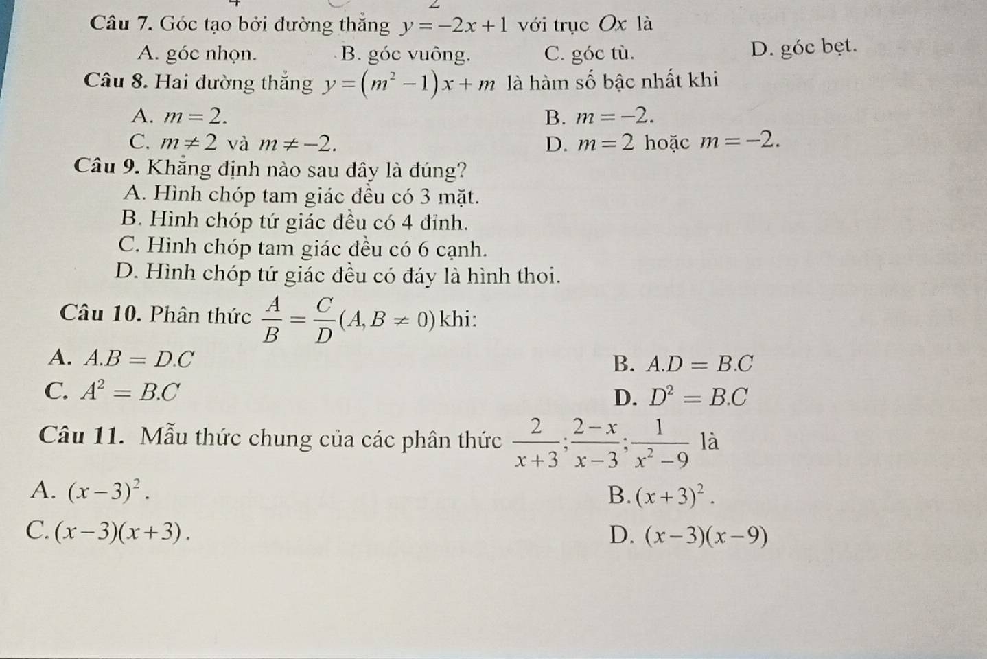 Góc tạo bởi dường thắng y=-2x+1 với trục Ox là
A. góc nhọn. B. góc vuông. C. góc tù. D. góc bẹt.
Câu 8. Hai đường thắng y=(m^2-1)x+m là hàm số bậc nhất khi
A. m=2. B. m=-2.
C. m!= 2 và m!= -2. D. m=2 hoặc m=-2. 
Câu 9. Khắng định nào sau đây là đúng?
A. Hình chóp tam giác đều có 3 mặt.
B. Hình chóp tứ giác đều có 4 đỉnh.
C. Hình chóp tam giác đều có 6 cạnh.
D. Hình chóp tứ giác đều có đáy là hình thoi.
Câu 10. Phân thức  A/B = C/D (A,B!= 0) khi:
A. A. B=D.C B. A. D=B.C
C. A^2=B.C D. D^2=B.C
Câu 11. Mẫu thức chung của các phân thức  2/x+3 ;  (2-x)/x-3 ; 1/x^2-9  là
A. (x-3)^2. B. (x+3)^2.
C. (x-3)(x+3). D. (x-3)(x-9)