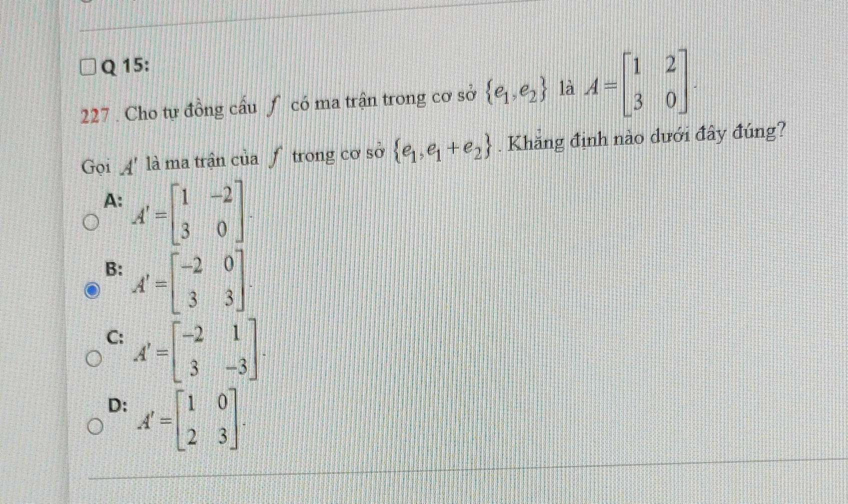 Cho tự đồng cầu ∫ có ma trận trong cơ sở  e_1,e_2 là A=beginbmatrix 1&2 3&0endbmatrix. 
Gọi A' là ma trận của f trong cơ sở  e_1,e_1+e_2. Khăng định nào dưới đây đúng?
A: A'=beginbmatrix 1&-2 3&0endbmatrix
B: A'=beginbmatrix -2&0 3&3endbmatrix.
C: A'=beginbmatrix -2&1 3&-3endbmatrix
D: A'=beginbmatrix 1&0 2&3endbmatrix