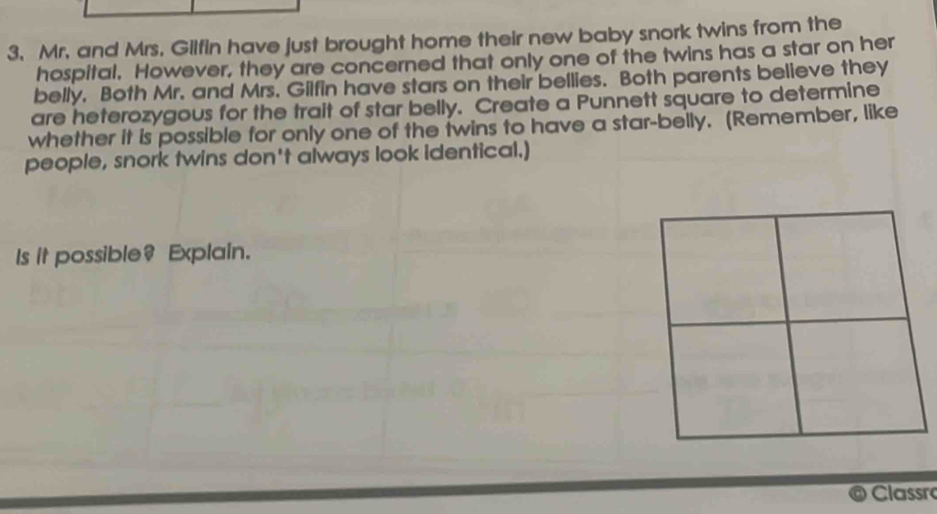 Mr. and Mrs. Gilfin have just brought home their new baby snork twins from the 
hospital. However, they are concerned that only one of the twins has a star on her 
belly. Both Mr. and Mrs. Gilfin have stars on their bellies. Both parents believe they 
are heterozygous for the trait of star belly. Create a Punnett square to determine 
whether it is possible for only one of the twins to have a star-belly. (Remember, like 
people, snork twins don't always look identical.) 
Is it possible? Explain. 
Classã