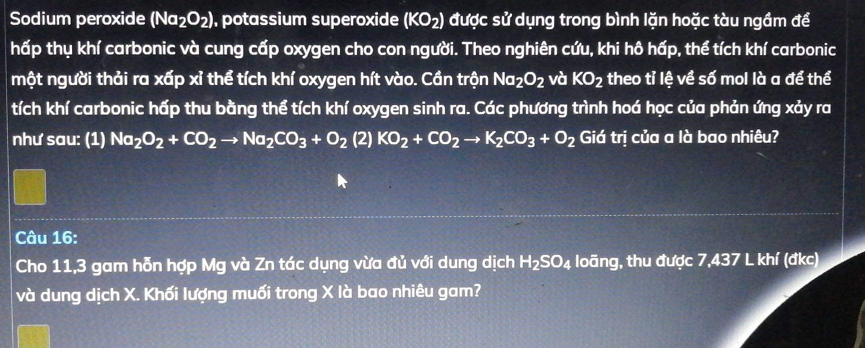 Sodium peroxide (Na_2O_2) , potassium superoxide (KO_2) được sử dụng trong bình lặn hoặc tàu ngầm để 
hấp thụ khí carbonic và cung cấp oxygen cho con người. Theo nghiên cứu, khi hô hấp, thể tích khí carbonic 
một người thải ra xấp xỉ thể tích khí oxygen hít vào. Cần trộn Na_2O_2 và KO_2 theo tỉ lệ về số mol là a để thể 
tích khí carbonic hấp thu bằng thể tích khí oxygen sinh ra. Các phương trình hoá học của phản ứng xảy ra 
như sau: (1) Na_2O_2+CO_2to Na_2CO_3+O_2 (2) KO_2+CO_2to K_2CO_3+O_2 Giá tri ị của a là bao nhiêu? 
Câu 16: 
Cho 11,3 gam hỗn hợp Mg và Zn tác dụng vừa đủ với dung dịch H_2SO_4 loãng, thu được 7,437 L khí (đkc) 
và dung dịch X. Khối lượng muối trong X là bao nhiêu gam?