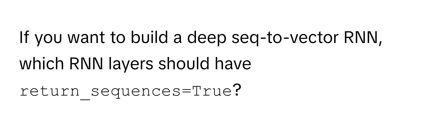 If you want to build a deep seq-to-vector RNN, which RNN layers should have `return_sequences=True`?