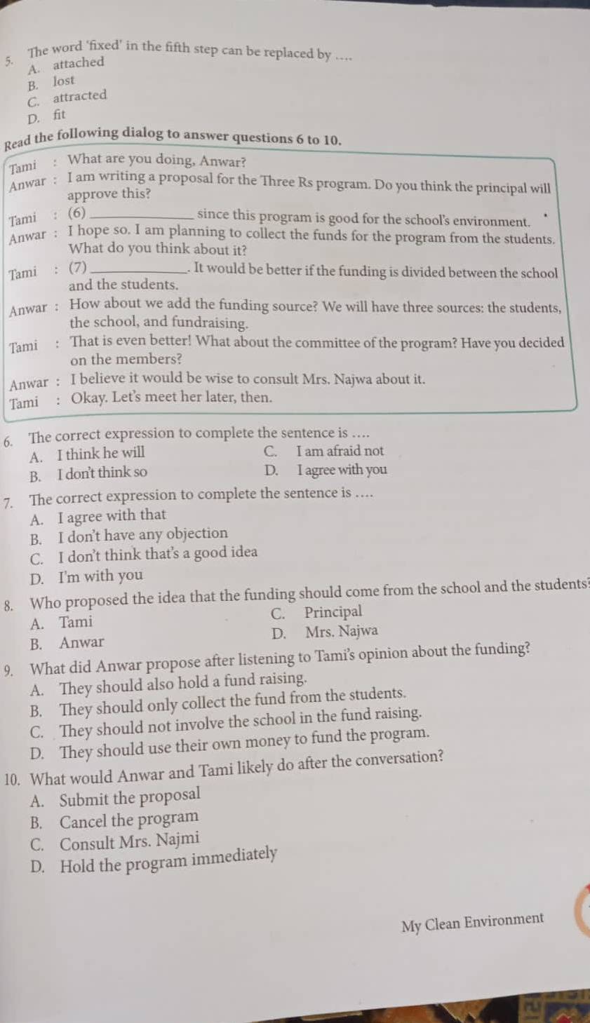 The word ‘fixed' in the fifth step can be replaced by …
A. attached
B. lost
C. attracted
D. fit
Read the following dialog to answer questions 6 to 10.
Tami : What are you doing, Anwar?
Anwar : I am writing a proposal for the Three Rs program. Do you think the principal will
approve this?
Tami : (6) _since this program is good for the school's environment.
Anwar : I hope so. I am planning to collect the funds for the program from the students.
What do you think about it?
Tami : (7) _. It would be better if the funding is divided between the school
and the students.
Anwar : How about we add the funding source? We will have three sources: the students,
the school, and fundraising.
Tami : That is even better! What about the committee of the program? Have you decided
on the members?
Anwar : I believe it would be wise to consult Mrs. Najwa about it.
Tami : Okay. Let’s meet her later, then.
6. The correct expression to complete the sentence is …
A. I think he will
C. I am afraid not
B. I don't think so D. I agree with you
7. The correct expression to complete the sentence is …
A. I agree with that
B. I don’t have any objection
C. I don’t think that’s a good idea
D. I'm with you
8. Who proposed the idea that the funding should come from the school and the students
A. Tami C. Principal
B. Anwar D. Mrs. Najwa
9. What did Anwar propose after listening to Tami’s opinion about the funding?
A. They should also hold a fund raising.
B. They should only collect the fund from the students.
C. They should not involve the school in the fund raising.
D. They should use their own money to fund the program.
10. What would Anwar and Tami likely do after the conversation?
A. Submit the proposal
B. Cancel the program
C. Consult Mrs. Najmi
D. Hold the program immediately
My Clean Environment
a