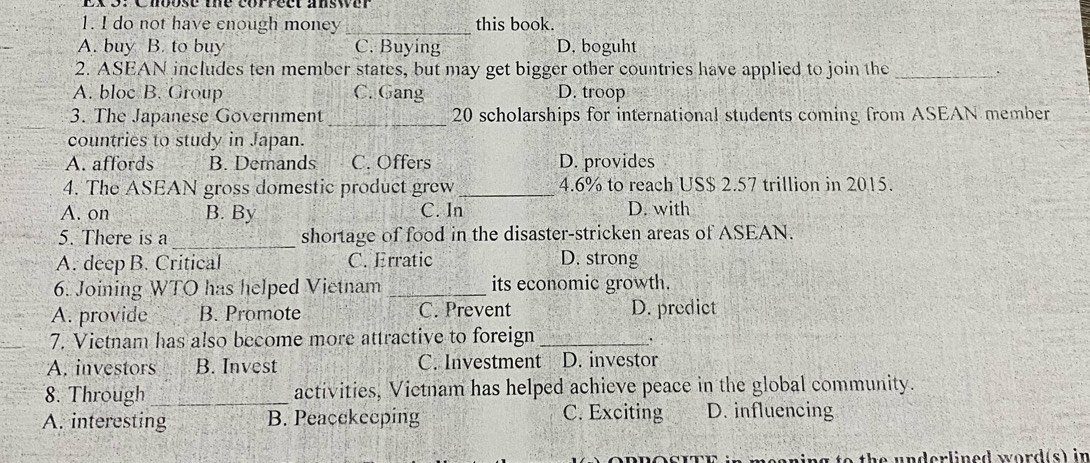 do not have enough money _this book.
A. buy B. to buy C. Buying D. boguht
2. ASEAN includes ten member states, but may get bigger other countries have applied to join the_
.
A. bloc B. Group C. Gang D. troop
3. The Japanese Government _ 20 scholarships for international students coming from ASEAN member
countries to study in Japan.
A. affords B. Demands C. Offers D. provides
4. The ASEAN gross domestic product grew _ 4.6% to reach US $ 2.57 trillion in 2015.
A. on B. By C. In D. with
_
5. There is a shortage of food in the disaster-stricken areas of ASEAN.
A. deep B. Critical C. Erratic D. strong
6. Joining WTO has helped Vietnam _its economic growth.
A. provide B. Promote C. Prevent D. predict
7. Vietnam has also become more attractive to foreign_
.
A. investors B. Invest C. Investment D. investor
8. Through _activities, Victnam has helped achieve peace in the global community.
A. interesting B. Peacekeeping C. Exciting D. influencing
g to th e underlined word(s) in