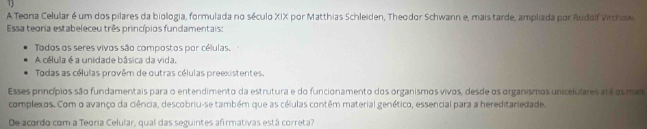 A Teona Celular é um dos pilares da biologia, formulada no século XIX por Matthias Schleiden, Theodor Schwann e, mais tarde, ampliada por Rudalf Virchow
Essa teoria estabeleceu três princípios fundamentais:
Todos os seres vivos são compostos por células.
A célula é a unidade básica da vida.
Todas as células provêm de outras células preexistentes.
Esses princípios são fundamentais para o entendimento da estrutura e do funcionamento dos organismos vivos, desde os organismos unicelulares até os mai
complexos. Com o avanço da ciência, descobriu-se também que as células contêm material genético, essencial para a hereditariedade.
De acordo com a Teoria Celular, qual das seguintes afirmativas está correta?