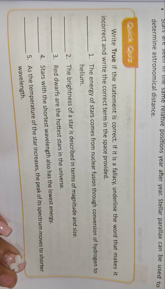 stars are seen in the same relative positions year after year. Stellar parallax can be used to 
determine astronomical distance. 
Quíck Quíz 
Write True if the statement is correct. If it is a fallacy, underline the word that makes it 
incorrect and write the correct term in the space provided. 
_ 
1. The energy of stars comes from nuclear fusion through conversion of hydrogen to 
helium. 
_ 
2. The brightness of a star is described in terms of magnitude and size. 
_ 
3. Red dwarfs are the hottest stars in the universe. 
4. Stars with the shortest wavelength also has the lowest energy. 
_ 
_5. As the temperature of the star increases, the peak of its spectrum moves to shorter 
wavelength.
