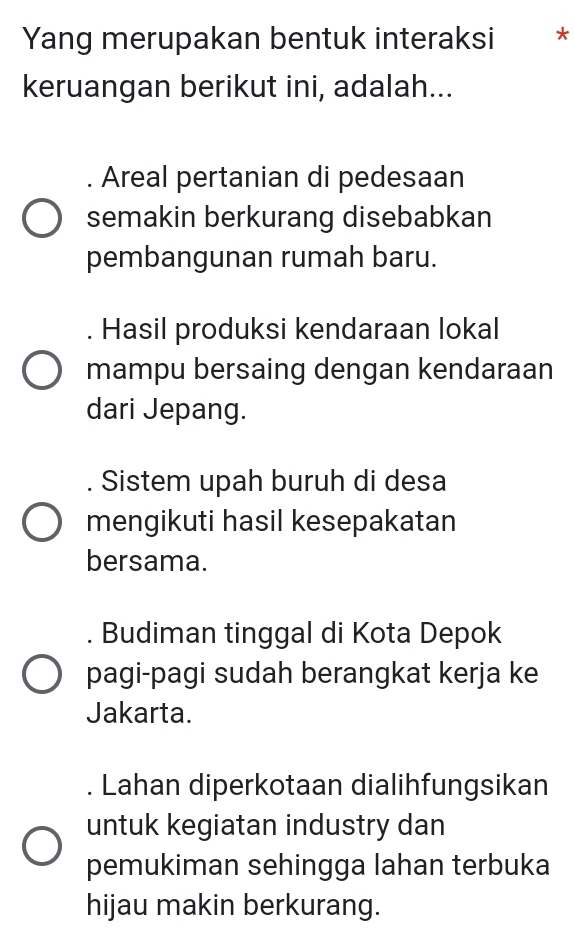 Yang merupakan bentuk interaksi *
keruangan berikut ini, adalah...
Areal pertanian di pedesaan
semakin berkurang disebabkan
pembangunan rumah baru.. Hasil produksi kendaraan lokal
mampu bersaing dengan kendaraan
dari Jepang.
Sistem upah buruh di desa
mengikuti hasil kesepakatan
bersama.
Budiman tinggal di Kota Depok
pagi-pagi sudah berangkat kerja ke
Jakarta.
Lahan diperkotaan dialihfungsikan
untuk kegiatan industry dan
pemukiman sehingga lahan terbuka
hijau makin berkurang.