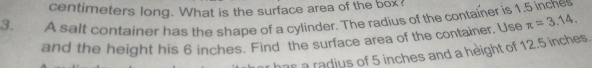 centimeters long. What is the surface area of the box? 
3. A salt container has the shape of a cylinder. The radius of the container is 1.5 inches
and the height his 6 inches. Find the surface area of the container. Use π =3.14. 
s inches and a height of 12.5 inches.