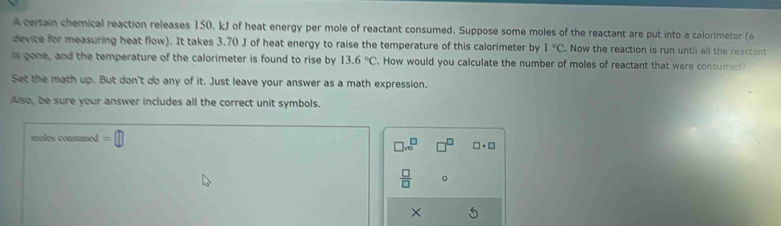 A certain chemical reaction releases 150. kJ of heat energy per mole of reactant consumed. Suppose some moles of the reactant are put into a calorimeter (a 
device for measuring heat flow). It takes 3.70 J of heat energy to raise the temperature of this calorimeter by 1°C. Now the reaction is run until all the reactant 
is gone, and the temperature of the calorimeter is found to rise by 13.6°C How would you calculate the number of moles of reactant that were consumed? 
Set the math up. But don't do any of it. Just leave your answer as a math expression. 
Also, be sure your answer includes all the correct unit symbols. 
moles consumed =□
□ .∈fty^(□) □^(□) □ · □
 □ /□   。 
×