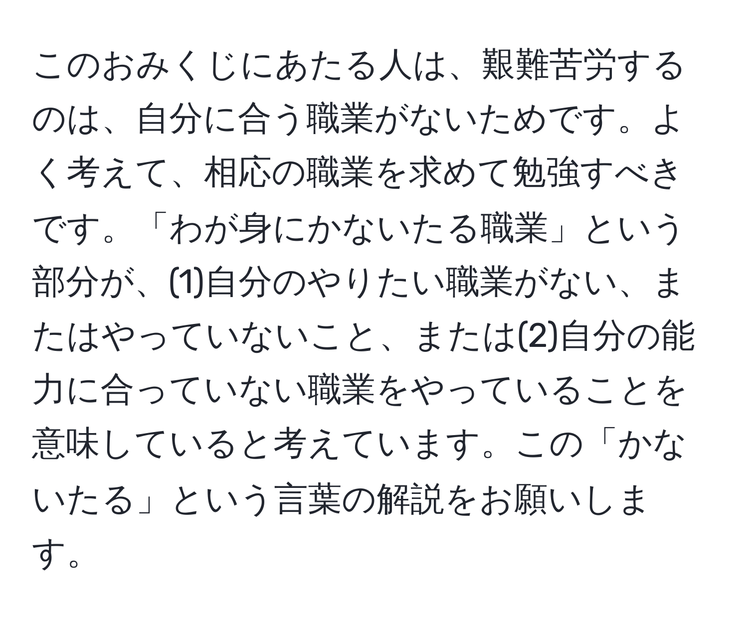 このおみくじにあたる人は、艱難苦労するのは、自分に合う職業がないためです。よく考えて、相応の職業を求めて勉強すべきです。「わが身にかないたる職業」という部分が、(1)自分のやりたい職業がない、またはやっていないこと、または(2)自分の能力に合っていない職業をやっていることを意味していると考えています。この「かないたる」という言葉の解説をお願いします。