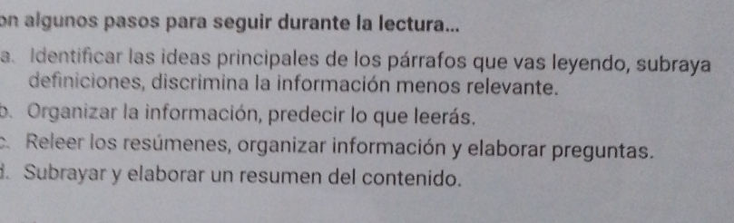 on algunos pasos para seguir durante la lectura... 
a. Identificar las ideas principales de los párrafos que vas leyendo, subraya 
definiciones, discrimina la información menos relevante. 
b. Organizar la información, predecir lo que leerás. 
c. Releer los resúmenes, organizar información y elaborar preguntas. 
. Subrayar y elaborar un resumen del contenido.