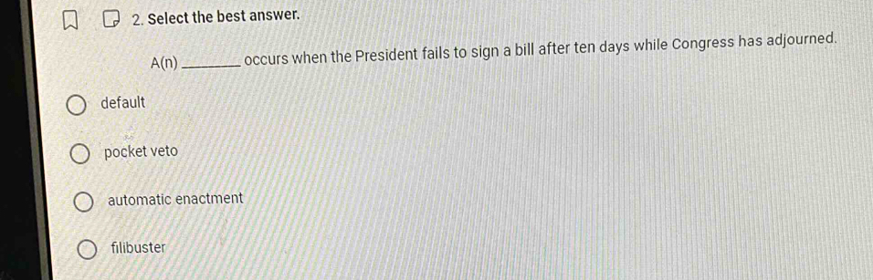 Select the best answer.
A(n) _occurs when the President fails to sign a bill after ten days while Congress has adjourned.
default
pocket veto
automatic enactment
filibuster