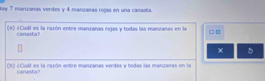 lay 7 manzanas verdes y 4 manzanas rojas en una canasta. 
(a) ¿Cuál es la razón entre manzanas rojas y todas las manzanas en la □ :□
canasta? 
× 5
(b) ¿Cuál es la razón entre manzanas verdes y todas las manzanas en la 
canasta?