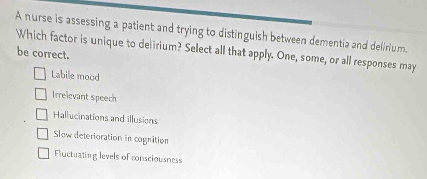 A nurse is assessing a patient and trying to distinguish between dementia and delirium.
Which factor is unique to delirium? Select all that apply. One, some, or all responses may be correct.
Labile mood
Irrelevant speech
Hallucinations and illusions
Slow deterioration in cognition
Fluctuating levels of consciousness