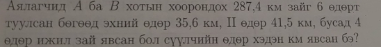 Аялагчид А ба Β хоτьн хоорондох 287,4 км зайг б θдθрт
туулсан бθгθθд эхний θдθр 35, 6 км, Π едθр 41, 5 км, бусад 4
θдθр ижил зай явсан бол суулчийн θдθр хэдэн км явсан бэ?