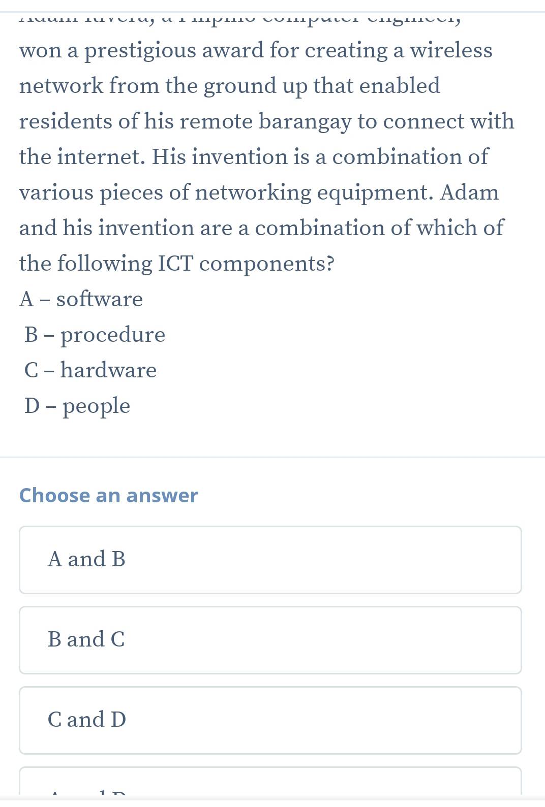 won a prestigious award for creating a wireless
network from the ground up that enabled
residents of his remote barangay to connect with
the internet. His invention is a combination of
various pieces of networking equipment. Adam
and his invention are a combination of which of
the following ICT components?
A - software
B - procedure
C - hardware
D - people
Choose an answer
A and B
B and C
C and D