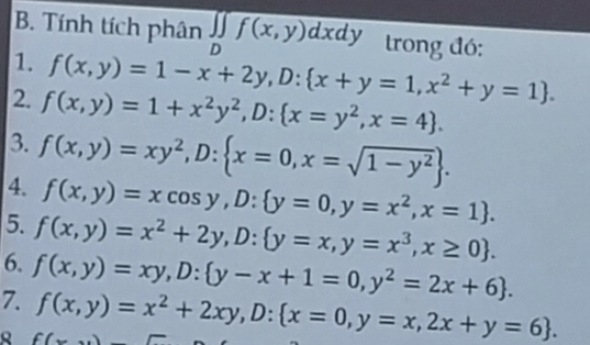 Tính tích phân overline ∈t _Df(x,y)dxdy trong đó: 
1. f(x,y)=1-x+2y, D: x+y=1,x^2+y=1. 
2. f(x,y)=1+x^2y^2, D: x=y^2, x=4. 
3. 
4. f(x,y)=xy^2, D: x=0,x=sqrt(1-y^2). 
5. f(x,y)=xcos y,D:  y=0, y=x^2, x=1. 
6. f(x,y)=x^2+2y, D: y=x,y=x^3,x≥ 0. 
7. f(x,y)=xy, D: y-x+1=0,y^2=2x+6.
f(x,y)=x^2+2xy, D: x=0,y=x,2x+y=6.
f(x)-5