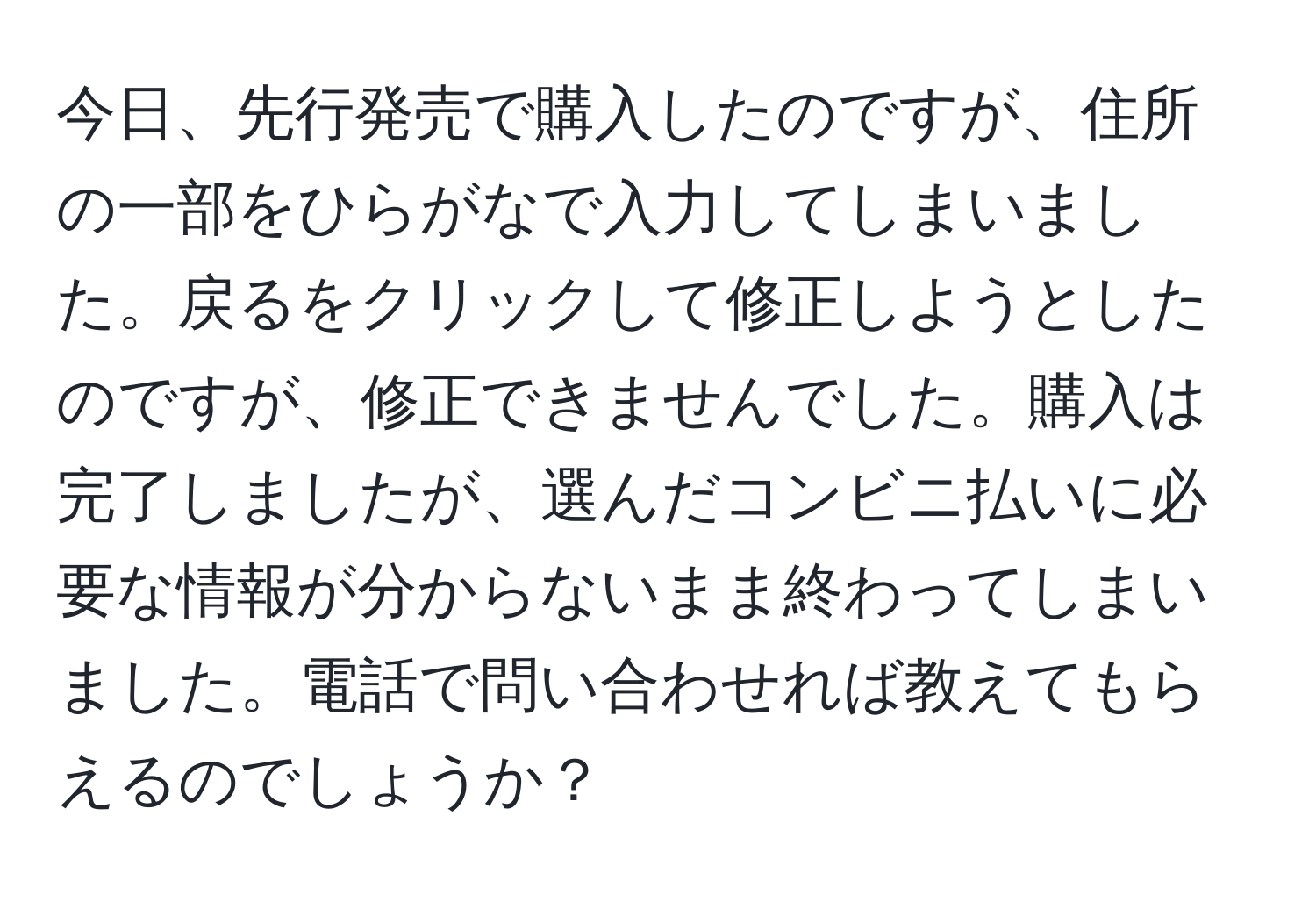 今日、先行発売で購入したのですが、住所の一部をひらがなで入力してしまいました。戻るをクリックして修正しようとしたのですが、修正できませんでした。購入は完了しましたが、選んだコンビニ払いに必要な情報が分からないまま終わってしまいました。電話で問い合わせれば教えてもらえるのでしょうか？