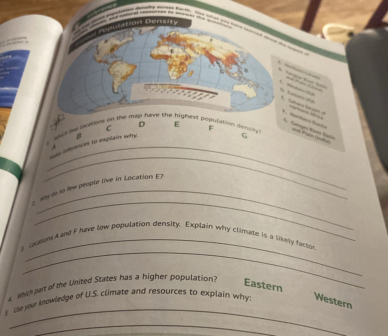 érence
a and noturel resburchs to anower tih quosttins 
as popotation deneity acrmes Barth. tee wht you hws teomes soid the seen a

al o ulation Density

A. Merthars Carati
B. Vasgtea Vosón Rósin
Re Nestéen 195A
D. Exstery DCe E. Sáñara Désert of
nortein Idnta
F . Morthern Russia
C D E
G. Ganges Ríver Bașin
twhich two locations on the map have the highest population density? F
B
_Make inferences to explain why.
G
and Plain (Índia)
A
_
_
. Why do so few people live in Location E?
_
_
3. Locations A and F have low population density. Explain why climate is a likely factor.
4. Which part of the United States has a higher population?
Eastern
_
5. Use your knowledge of U.S. climate and resources to explain why:
Western
_
