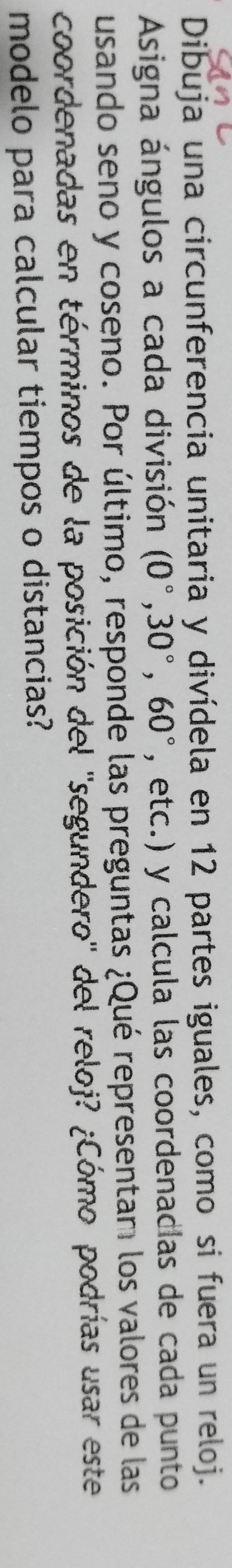Dibuja una circunferencia unitaria y divídela en 12 partes iguales, como si fuera un reloj. 
Asigna ángulos a cada división (0°,30°,60° , etc.) y calcula las coordenadias de cada punto 
usando seno y coseno. Por último, responde las preguntas ¿Qué representam los valores de las 
coordenadas en términos de la posición del ''segundero'' del reloj? ¿Cómo podrías usar este 
modelo para calcular tiempos o distancias?
