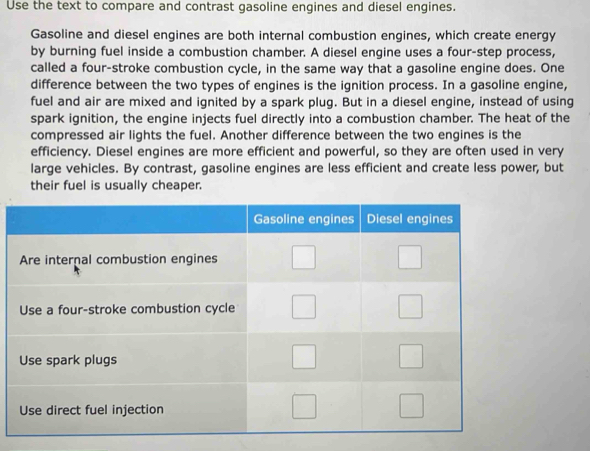 Use the text to compare and contrast gasoline engines and diesel engines. 
Gasoline and diesel engines are both internal combustion engines, which create energy 
by burning fuel inside a combustion chamber. A diesel engine uses a four-step process, 
called a four-stroke combustion cycle, in the same way that a gasoline engine does. One 
difference between the two types of engines is the ignition process. In a gasoline engine, 
fuel and air are mixed and ignited by a spark plug. But in a diesel engine, instead of using 
spark ignition, the engine injects fuel directly into a combustion chamber. The heat of the 
compressed air lights the fuel. Another difference between the two engines is the 
efficiency. Diesel engines are more efficient and powerful, so they are often used in very 
large vehicles. By contrast, gasoline engines are less efficient and create less power, but 
their fuel is usually cheaper.