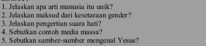 Jelaskan apa arti manusia itu unik? 
2. Jelaskan maksud dari kesetaraan gender? 
3. Jelaskan pengertian suara hati? 
4. Sebutkan contoh media massa? 
5. Sebutkan sumber-sumber mengenal Yesus?