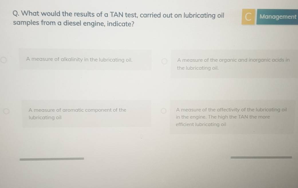 What would the results of a TAN test, carried out on lubricating oil C Management
samples from a diesel engine, indicate?
A measure of alkalinity in the lubricating oil. A measure of the organic and inorganic acids in
the lubricating oil.
A measure of aromatic component of the A measure of the affectivity of the lubricating oil
lubricating oil in the engine. The high the TAN the more
efficient lubricating oil
_
_