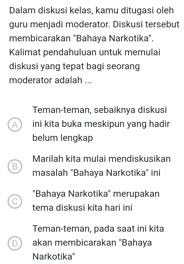 Dalam diskusi kelas, kamu ditugasi oleh
guru menjadi moderator. Diskusi tersebut
membicarakan "Bahaya Narkotika".
Kalimat pendahuluan untuk memulai
diskusi yang tepat bagi seorang
moderator adalah ...
Teman-teman, sebaiknya diskusi
A ini kita buka meskipun yang hadir
belum lengkap
Marilah kita mulai mendiskusikan
B
masalah "Bahaya Narkotika" ini
"Bahaya Narkotika" merupakan
C
tema diskusi kita hari ini
Teman-teman, pada saat ini kita
D) akan membicarakan "Bahaya
Narkotika''