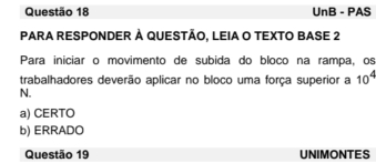 UnB - PAS
PARA RESPONDER À QUESTÃO, LEIA O TEXTO BASE 2
Para iniciar o movimento de subida do bloco na rampa, os
trabalhadores deverão aplicar no bloco uma força superior a 10^4
N.
a) CERTO
b) ERRADO
Questão 19 UNIMONTES