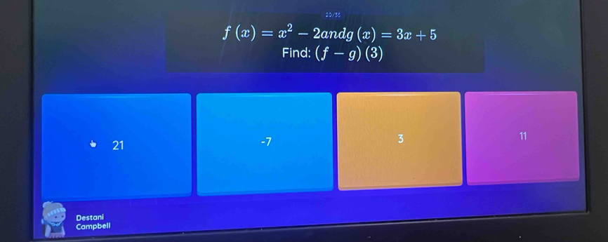 20/35
f(x)=x^2-2andg(x)=3x+5
Find: (f-g)(3)
21
-7
3
11
Destani
Campbell