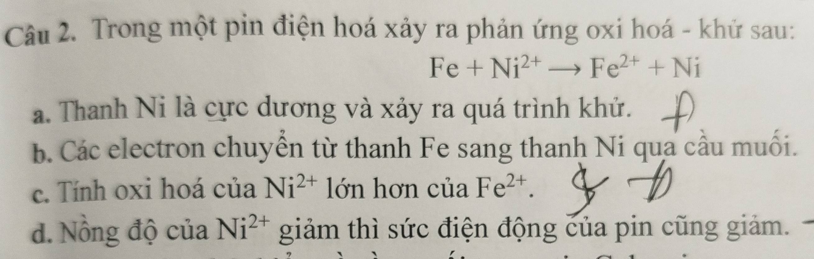 Trong một pin điện hoá xảy ra phản ứng oxi hoá - khử sau:
Fe+Ni^(2+)to Fe^(2+)+Ni
a. Thanh Ni là cực dương và xảy ra quá trình khứ.
b. Các electron chuyển từ thanh Fe sang thanh Ni qua cầu muối.
c. Tính oxi hoá của Ni^(2+) lớn hơn của Fe^(2+).
d. Nồng độ của Ni^(2+) giảm thì sức điện động của pin cũng giảm.