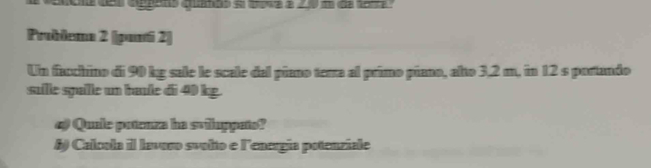 quanão el qma a 0 d de terte 
Problema 2 ([pani 2] 
Un facchino di 90 kg sale le scale del piano terra al primo piano, alto 3,2 m, in 12 s portando 
sulle spalle un baule di 40 kg. 
4) Quale potenza ha sviluppato? 
B) Calcola il lavoro svolto e lenergía potenziale