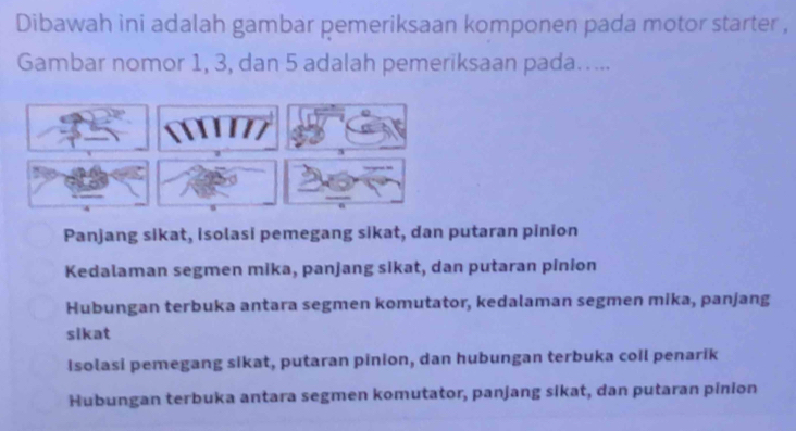 Dibawah ini adalah gambar pemeriksaan komponen pada motor starter ,
Gambar nomor 1, 3, dan 5 adalah pemeriksaan pada…....
Panjang sikat, isolasi pemegang sikat, dan putaran pinion
Kedalaman segmen mika, panjang sikat, dan putaran pinion
Hubungan terbuka antara segmen komutator, kedalaman segmen mika, panjang
sikat
Isolasi pemegang sikat, putaran pinion, dan hubungan terbuka coil penarik
Hubungan terbuka antara segmen komutator, panjang sikat, dan putaran pinion