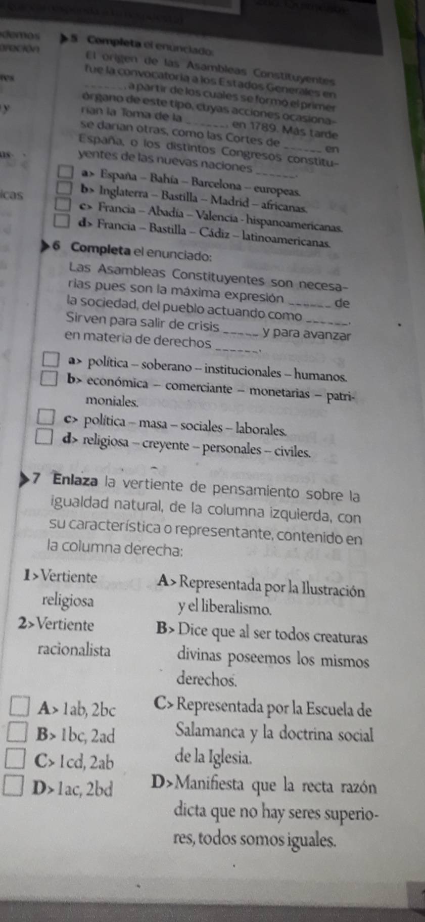 cata
demos S Completa el enúnciado
reción
El origen de las Asambleas Constituyentes
ws
_fue la convocatoría a los Estados Generales en
, a partir de los cuales se formó el primer
y
órgano de este tipo, cuyas acciones ocasiona-
rían la Toma de la _en 1789. Más tarde
se darían otras, como las Cortes de en
España, o los distintos Congresos constitu-
1s 
yentes de las nuevas naciones
a » España - Bahía - Barcelona - europeas.
icas
b> Inglaterra - Bastilla - Madrid - africanas.
e Francia - Abadía - Valencia - hispanoamericanas.
d> Francia - Bastilla - Cádiz - latinoamericanas.
6 Completa el enunciado:
Las Asambleas Constituyentes son necesa-
rias pues son la máxima expresión de
la sociedad, del pueblo actuando como_
Sirven para salir de crisis _y para avanzar
_
en matería de derechos
a> política - soberano - institucionales - humanos.
b> económica - comerciante - monetarias - patri-
moniales.
c> política - masa - sociales - laborales.
d> religiosa - creyente - personales - civiles.
7 Enlaza la vertiente de pensamiento sobre la
igualdad natural, de la columna izquierda, con
su característica o representante, contenido en
la columna derecha:
1>Vertiente A>Representada por la Ilustración
religiosa y el liberalismo.
2>Vertiente B> Dice que al ser todos creaturas
racionalista divinas poseemos los mismos
derechos.
A> 1ab, 2bc C> Representada por la Escuela de
B> 1bc, 2ad Salamanca y la doctrina social
C> 1cd, 2ab de la Iglesia.
D> 1ac, 2bd DManifiesta que la recta razón
dicta que no hay seres superio-
res, todos somos iguales.