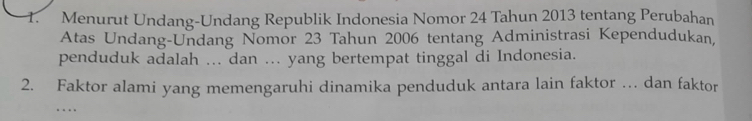 Menurut Undang-Undang Republik Indonesia Nomor 24 Tahun 2013 tentang Perubahan 
Atas Undang-Undang Nomor 23 Tahun 2006 tentang Administrasi Kependudukan, 
penduduk adalah ... dan ... yang bertempat tinggal di Indonesia. 
2. Faktor alami yang memengaruhi dinamika penduduk antara lain faktor … dan faktor 
…