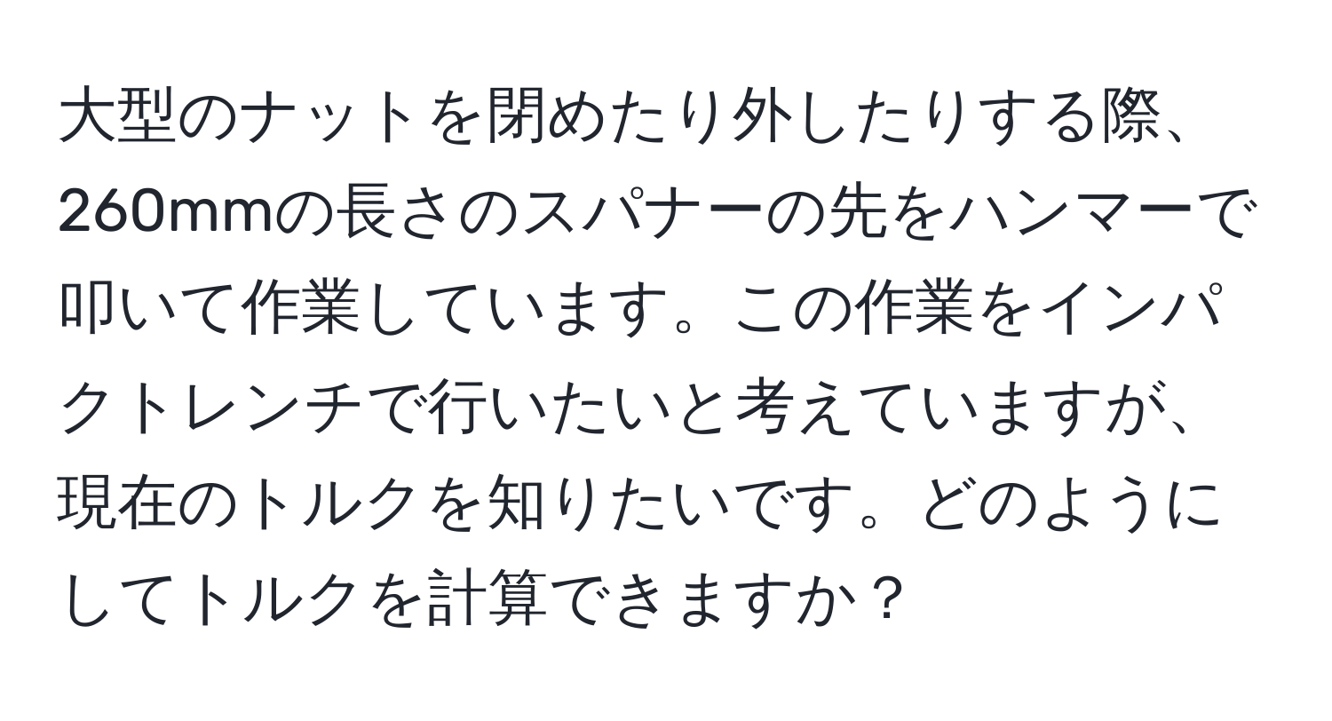 大型のナットを閉めたり外したりする際、260mmの長さのスパナーの先をハンマーで叩いて作業しています。この作業をインパクトレンチで行いたいと考えていますが、現在のトルクを知りたいです。どのようにしてトルクを計算できますか？