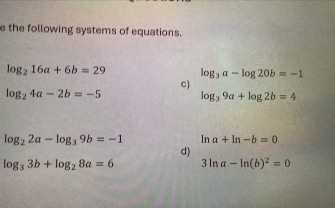 the following systems of equations.
log _216a+6b=29
log _3a-log 20b=-1
C)
log _24a-2b=-5
log _39a+log 2b=4
log _22a-log _39b=-1
ln a+ln -b=0
d)
log _33b+log _28a=6
3ln a-ln (b)^2=0