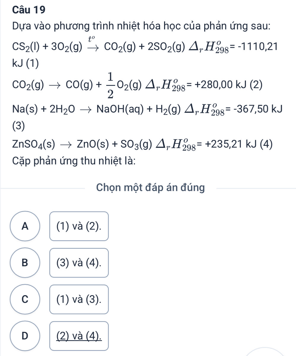 Dựa vào phương trình nhiệt hóa học của phản ứng sau:
CS_2(l)+3O_2(g)xrightarrow t^oCO_2(g)+2SO_2(g)△ _rH_(298)^o=-1110,21
kJ(1)
CO_2(g)to CO(g)+ 1/2 O_2(g)△ _rH_(298)^o=+280,00kJ(2)
Na(s)+2H_2Oto NaOH(aq)+H_2(g)△ _rH_(298)^o=-367,50kJ
(3)
ZnSO_4(s)to ZnO(s)+SO_3(g)△ _rH_(298)^o=+235,21kJ(4)
Cặp phản ứng thu nhiệt là:
Chọn một đáp án đúng
A (1) và (2).
B (3) và (4).
C (1) và (3).
D (2) và (4).