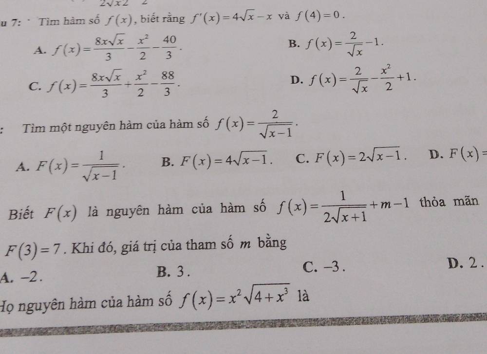 2sqrt(x2)
u 7: * Tìm hàm số f(x) , biết rằng f'(x)=4sqrt(x)-x và f(4)=0.
A. f(x)= 8xsqrt(x)/3 - x^2/2 - 40/3 .
B. f(x)= 2/sqrt(x) -1.
C. f(x)= 8xsqrt(x)/3 + x^2/2 - 88/3 . D. f(x)= 2/sqrt(x) - x^2/2 +1. 
Tìm một nguyên hàm của hàm số f(x)= 2/sqrt(x-1) .
A. F(x)= 1/sqrt(x-1) . B. F(x)=4sqrt(x-1). C. F(x)=2sqrt(x-1). D. F(x)=
Biết F(x) là nguyên hàm của hàm số f(x)= 1/2sqrt(x+1) +m-1 thỏa mãn
F(3)=7. Khi đó, giá trị của tham số m bằng
C. -3. D. 2 .
A. -2.
B. 3.
Họ nguyên hàm của hàm số f(x)=x^2sqrt(4+x^3) là