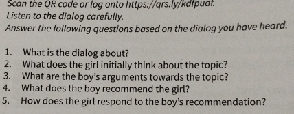 Scan the QR code or log onto https://qrs.ly/kdfpuaf. 
Listen to the dialog carefully. 
Answer the following questions based on the dialog you have heard. 
1. What is the dialog about? 
2. What does the girl initially think about the topic? 
3. What are the boy’s arguments towards the topic? 
4. What does the boy recommend the girl? 
5. How does the girl respond to the boy’s recommendation?