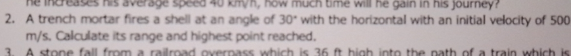 he increases his average speed 40 km/h, how much time will he gain in his journey? 
2. A trench mortar fires a shell at an angle of 30° with the horizontal with an initial velocity of 500
m/s. Calculate its range and highest point reached. 
3. A stone fall from a railroad overnass which is 36 ft high into the nath of a train which is