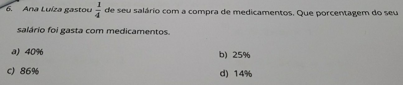 Ana Luíza gastou  1/4  de seu salário com a compra de medicamentos. Que porcentagem do seu
salário foi gasta com medicamentos.
a) 40%
b) 25%
c) 86% d) 14%