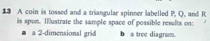 A coin is tossed and a triangular spinner labelled P, Q, and R
is spun. Illustrate the sample space of possible results on: 
a 2 -dimensional grid b a tree diagram.