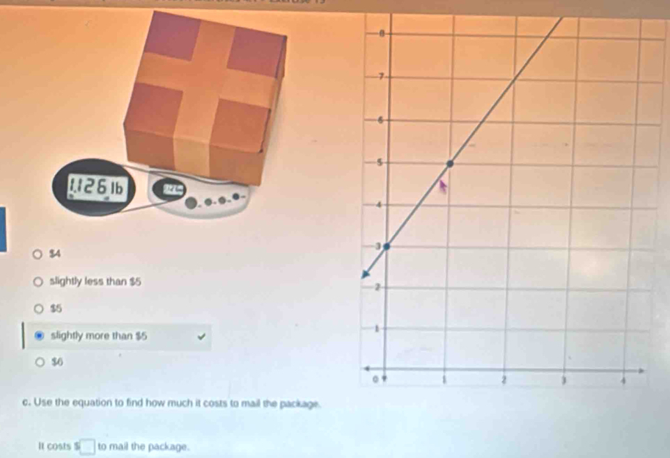 $4
slightly less than $5
$5
slightly more than $5
$6
c. Use the equation to find how much it costs to mail the package.
It costs s□ to mail the package.