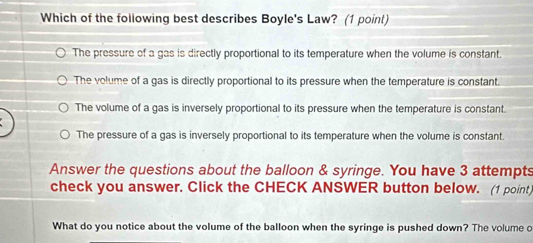 Which of the following best describes Boyle's Law? (1 point)
The pressure of a gas is directly proportional to its temperature when the volume is constant.
The volume of a gas is directly proportional to its pressure when the temperature is constant.
The volume of a gas is inversely proportional to its pressure when the temperature is constant.
The pressure of a gas is inversely proportional to its temperature when the volume is constant.
Answer the questions about the balloon & syringe. You have 3 attempts
check you answer. Click the CHECK ANSWER button below. (1 point)
What do you notice about the volume of the balloon when the syringe is pushed down? The volume o