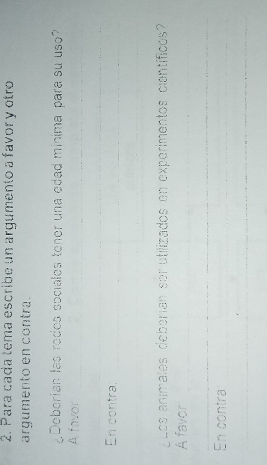 Para cada tema escribe un argumento a favor y otro 
argumento en contra. 
¿Deberian las redes sociales tener una edad mínima para su uso? 
A favor_ 
_ 
En contra:_ 
¿ Los animales deberían ser utilizados en experimentos científicos? 
A favor_ 
_ 
En contra_ 
_
