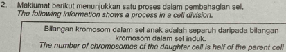 Maklumat berikut menunjukkan satu proses dalam pembahagian sel. 
The following information shows a process in a cell division. 
Bilangan kromosom dalam sel anak adalah separuh daripada bilangan 
kromosom dalam sel induk. 
The number of chromosomes of the daughter cell is half of the parent cell