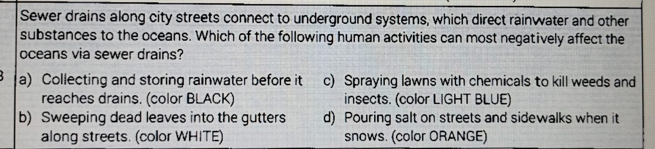 Sewer drains along city streets connect to underground systems, which direct rainwater and other
substances to the oceans. Which of the following human activities can most negatively affect the
oceans via sewer drains?
a) Collecting and storing rainwater before it c) Spraying lawns with chemicals to kill weeds and
reaches drains. (color BLACK) insects. (color LIGHT BLUE)
b) Sweeping dead leaves into the gutters d) Pouring salt on streets and sidewalks when it
along streets. (color WHITE) snows. (color ORANGE)