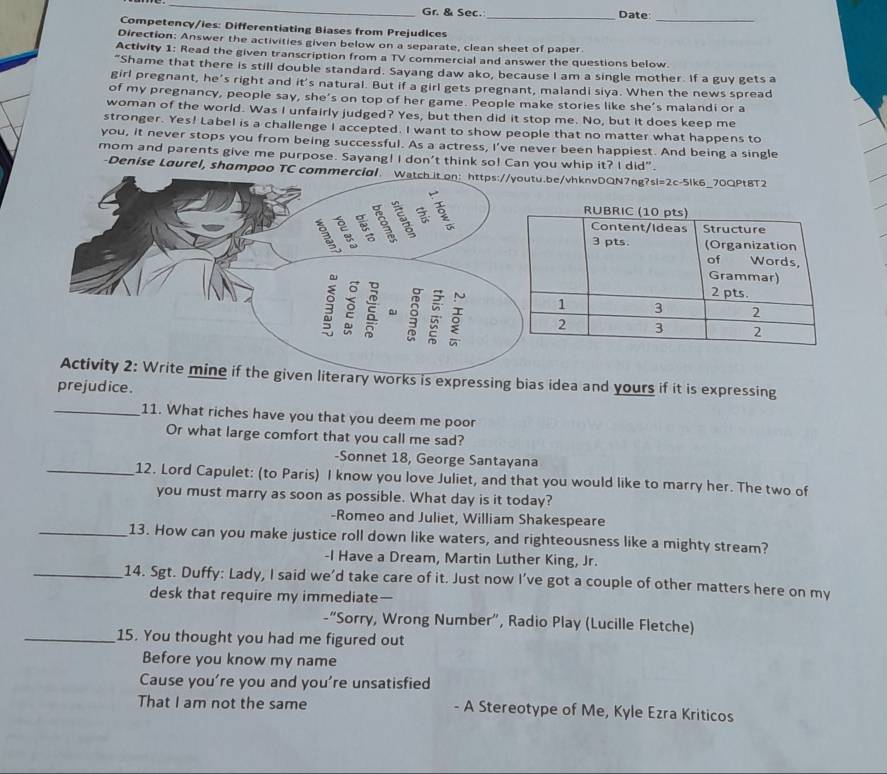 Gr. & Sec. _Date:
_
Competency/ies: Differentiating Biases from Prejudices
Direction: Answer the activities given below on a separate, clean sheet of paper
Activity 1: Read the given transcription from a TV commercial and answer the questions below.
"Shame that there is still double standard. Sayang daw ako, because I am a single mother. If a guy gets a
girl pregnant, he’s right and it's natural. But if a girl gets pregnant, malandi siya. When the news spread
of my pregnancy, people say, she's on top of her game. People make stories like she's malandi or a
woman of the world. Was I unfairly judged? Yes, but then did it stop me. No, but it does keep me
stronger. Yes! Label is a challenge I accepted. I want to show people that no matter what happens to
you, it never stops you from being successful. As a actress, I've never been happiest. And being a single
mom and parents give me purpose. Sayang! I don't think so! Can you whip it? I did".
-Denise Laurel, shampoo TC combe/vhknvDQN7ng?sl=2c-5lk6_70QPtBT2
he given literary works is expressing bias idea and yours if it is expressing
prejudice.
_11. What riches have you that you deem me poor
Or what large comfort that you call me sad?
-Sonnet 18, George Santayana
_12. Lord Capulet: (to Paris) I know you love Juliet, and that you would like to marry her. The two of
you must marry as soon as possible. What day is it today?
-Romeo and Juliet, William Shakespeare
_13. How can you make justice roll down like waters, and righteousness like a mighty stream?
-I Have a Dream, Martin Luther King, Jr.
_14. Sgt. Duffy: Lady, I said we’d take care of it. Just now I’ve got a couple of other matters here on my
desk that require my immediate—
-“Sorry, Wrong Number”, Radio Play (Lucille Fletche)
_15. You thought you had me figured out
Before you know my name
Cause you’re you and you're unsatisfied
That I am not the same - A Stereotype of Me, Kyle Ezra Kriticos